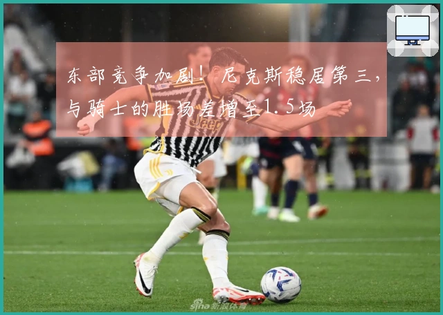 东部竞争加剧！尼克斯稳居第三，与骑士的胜场差增至1.5场