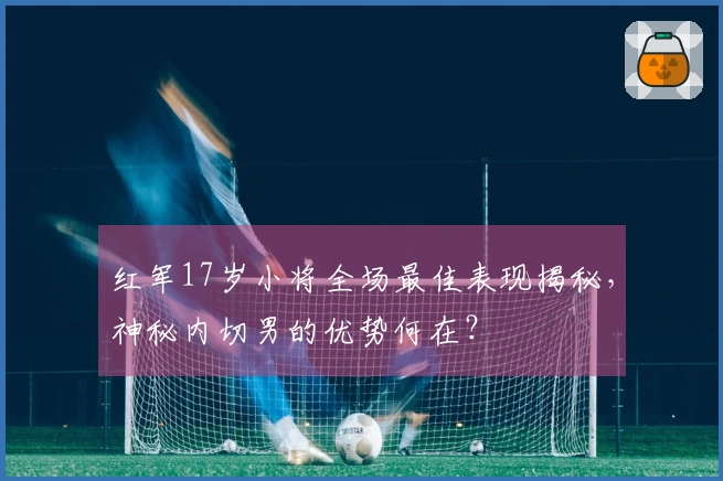 红军17岁小将全场最佳表现揭秘，神秘内切男的优势何在？