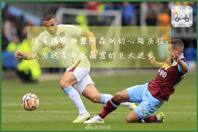 埃泽揭晓加盟阿森纳的心路历程，认为这是与水晶宫的巨大进步