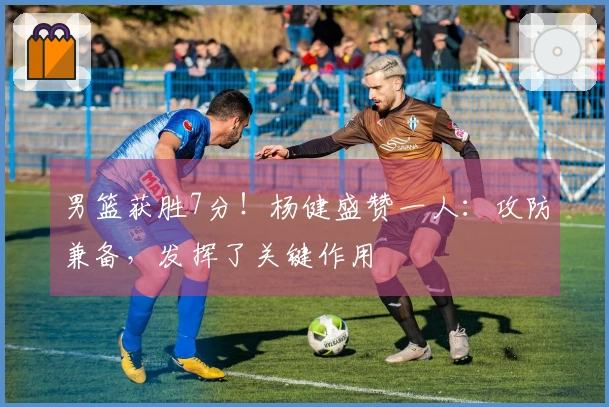 男篮获胜7分！杨健盛赞一人：攻防兼备，发挥了关键作用