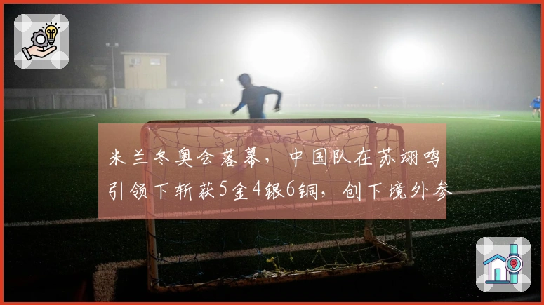 米兰冬奥会落幕，中国队在苏翊鸣引领下斩获5金4银6铜，创下境外参赛新高