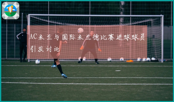 AC米兰与国际米兰德比赛进球球员引发讨论