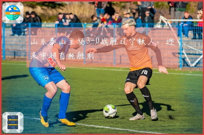 山东泰山主场3-0战胜辽宁铁人,迎来中超首轮胜利
