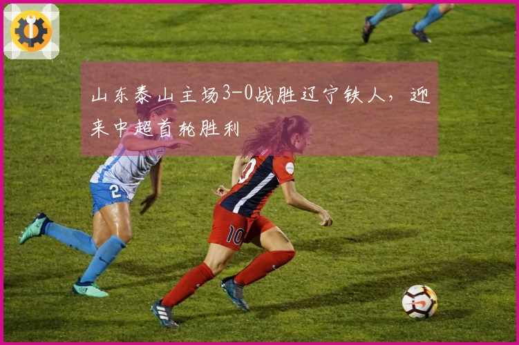 山东泰山主场3-0战胜辽宁铁人，迎来中超首轮胜利