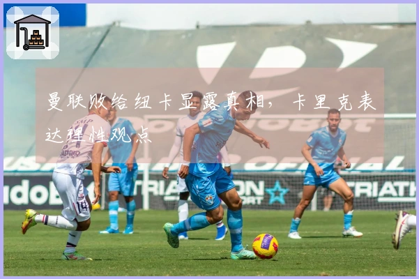 曼联败给纽卡显露真相，卡里克表达理性观点