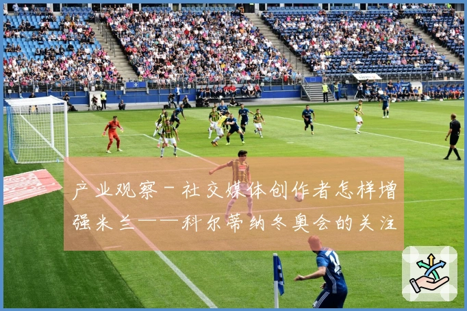 产业观察 - 社交媒体创作者怎样增强米兰——科尔蒂纳冬奥会的关注度