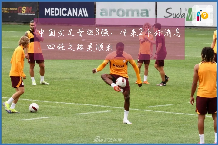 中国女足晋级8强，传来2个好消息，四强之路更顺利