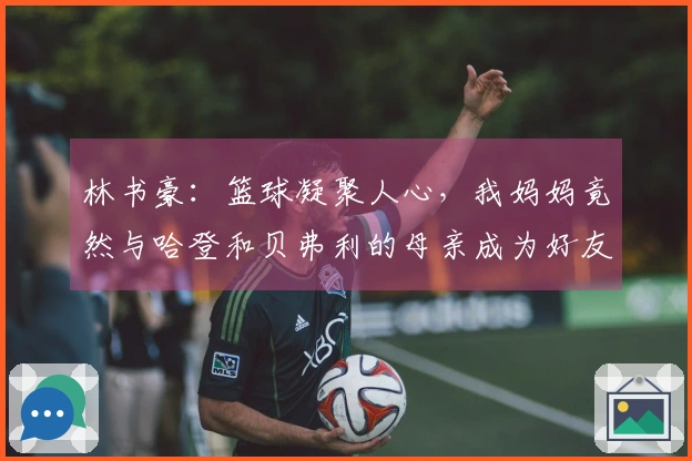 林书豪：篮球凝聚人心，我妈妈竟然与哈登和贝弗利的母亲成为好友
