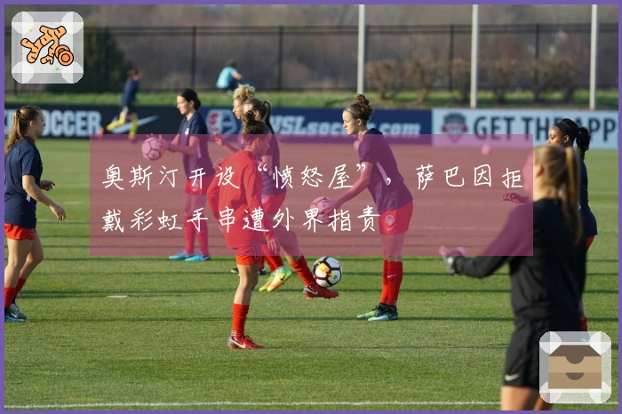 奥斯汀开设“愤怒屋”，萨巴因拒戴彩虹手串遭外界指责