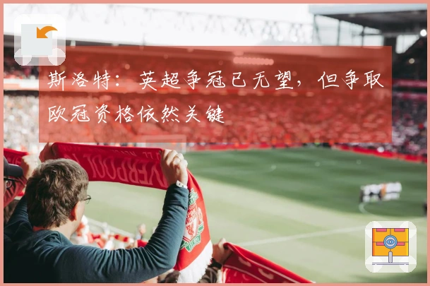 斯洛特：英超争冠已无望，但争取欧冠资格依然关键