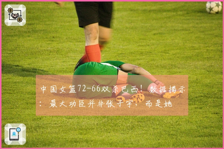 中国女篮72-66双杀巴西！数据揭示：最大功臣并非张子宇，而是她