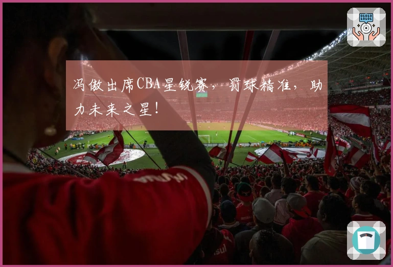 冯傲出席CBA星锐赛，罚球精准，助力未来之星！