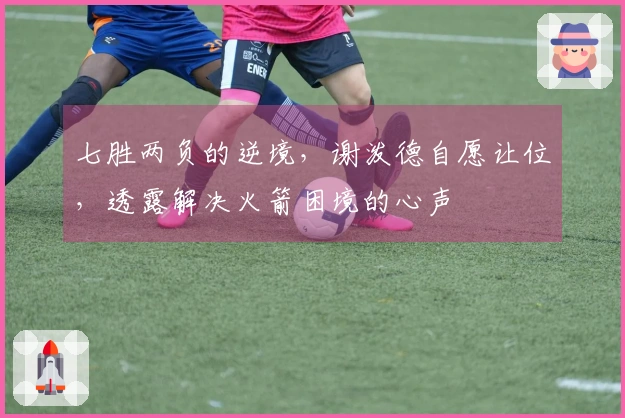 七胜两负的逆境，谢泼德自愿让位，透露解决火箭困境的心声