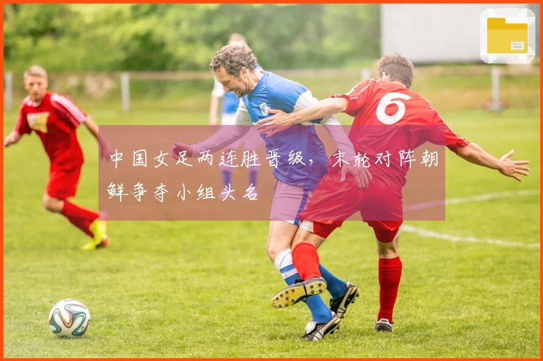 中国女足两连胜晋级,末轮对阵朝鲜争夺小组头名