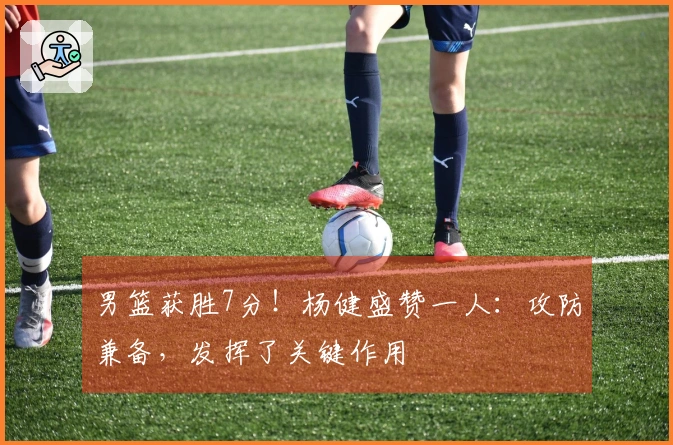 男篮获胜7分！杨健盛赞一人：攻防兼备，发挥了关键作用