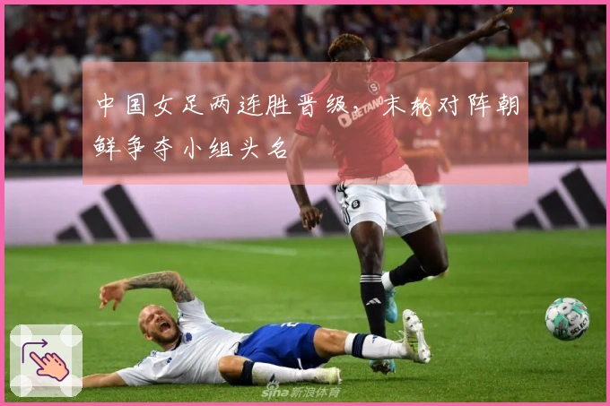 中国女足两连胜晋级，末轮对阵朝鲜争夺小组头名