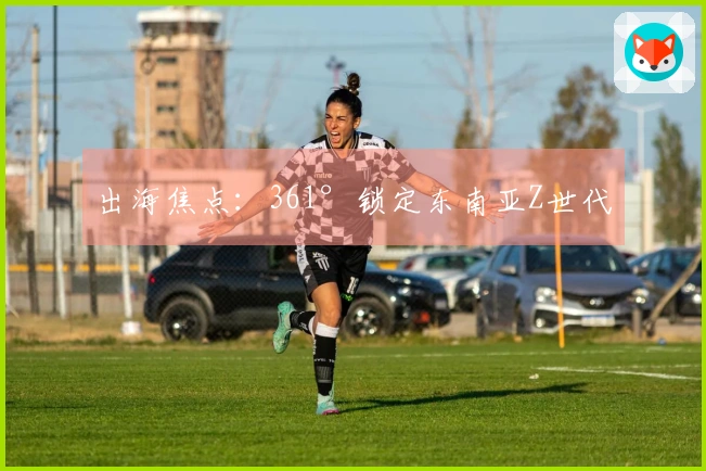 出海焦点：361°锁定东南亚Z世代